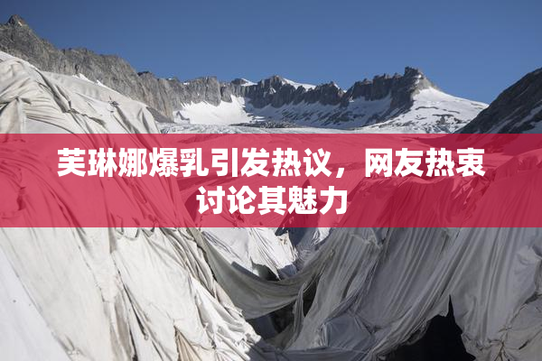 芙琳娜爆乳引发热议，网友热衷讨论其魅力