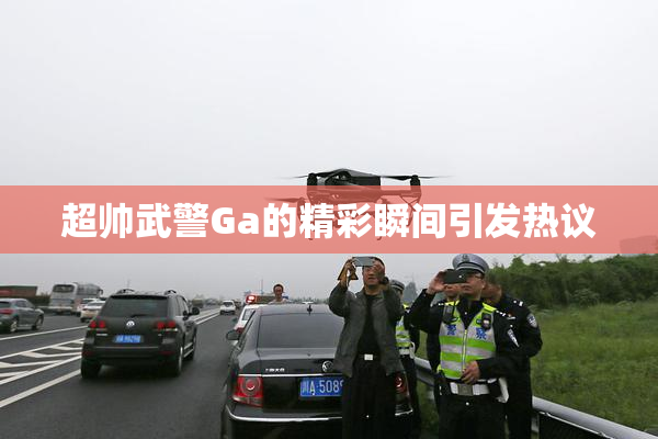 超帅武警Ga的精彩瞬间引发热议