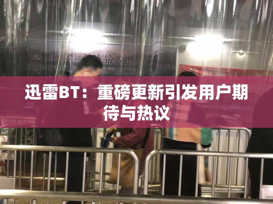 迅雷BT：重磅更新引发用户期待与热议