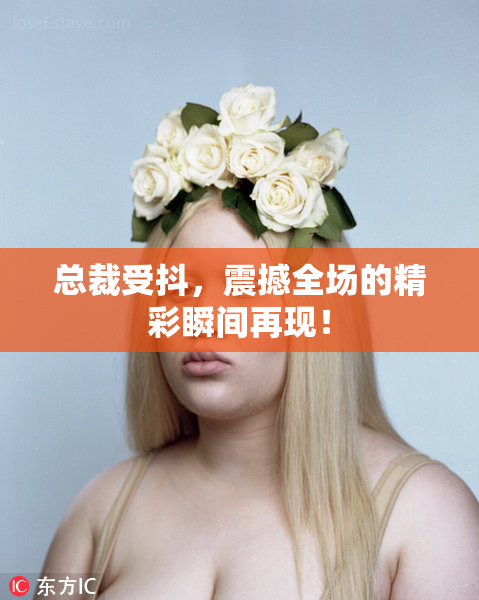 总裁受抖，震撼全场的精彩瞬间再现！