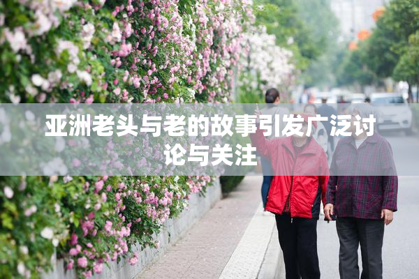 亚洲老头与老的故事引发广泛讨论与关注