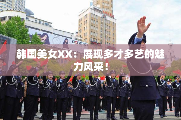 韩国美女XX：展现多才多艺的魅力风采！
