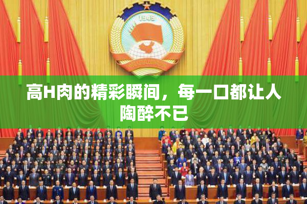 高H肉的精彩瞬间，每一口都让人陶醉不已