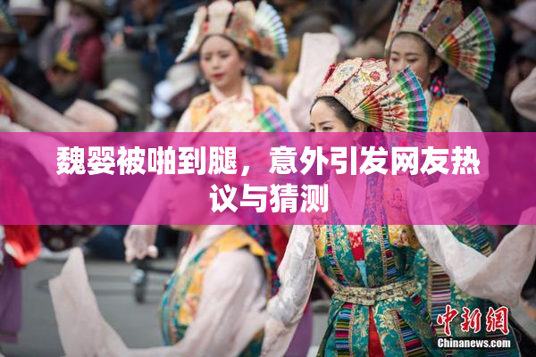 魏婴被啪到腿，意外引发网友热议与猜测