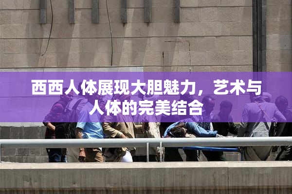 西西人体展现大胆魅力，艺术与人体的完美结合