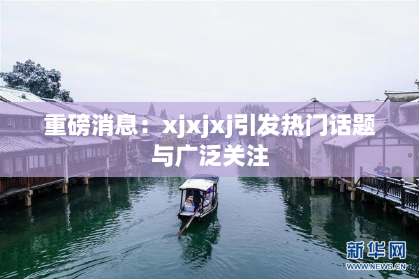 重磅消息：xjxjxj引发热门话题与广泛关注