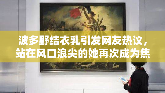 波多野结衣乳引发网友热议，站在风口浪尖的她再次成为焦点