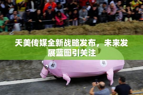 天美传媒全新战略发布，未来发展蓝图引关注