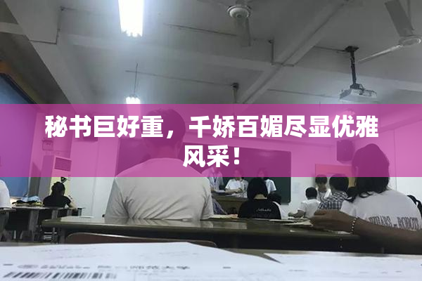 秘书巨好重，千娇百媚尽显优雅风采！