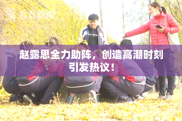 赵露思全力助阵，创造高潮时刻引发热议！