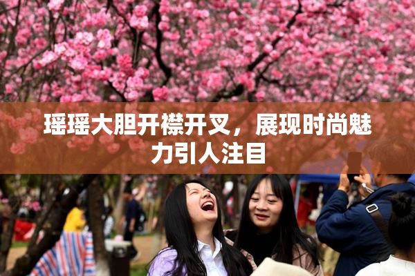 瑶瑶大胆开襟开叉，展现时尚魅力引人注目