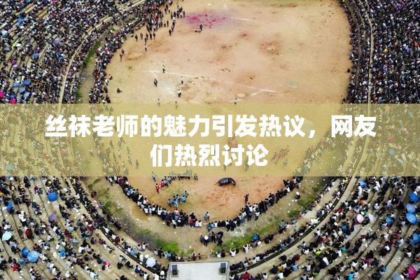 丝袜老师的魅力引发热议，网友们热烈讨论