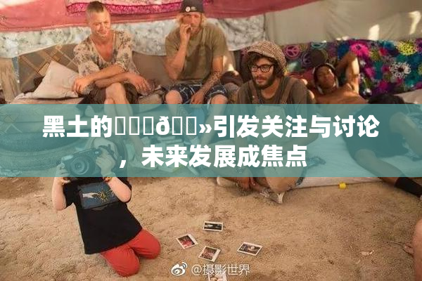 黑土的❌‌‌🐻引发关注与讨论，未来发展成焦点