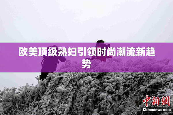 欧美顶级熟妇引领时尚潮流新趋势