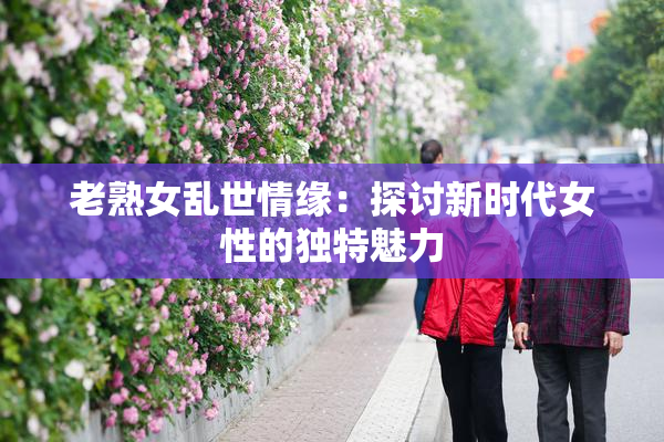 老熟女乱世情缘：探讨新时代女性的独特魅力