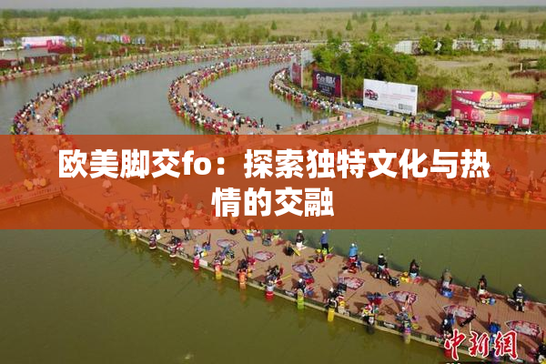 欧美脚交fo：探索独特文化与热情的交融