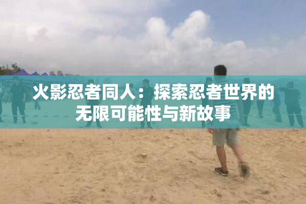 火影忍者同人：探索忍者世界的无限可能性与新故事