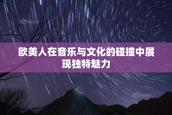 欧美人在音乐与文化的碰撞中展现独特魅力