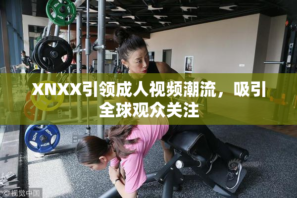 XNXX引领成人视频潮流，吸引全球观众关注