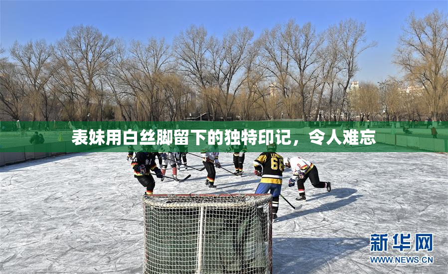 表妹用白丝脚留下的独特印记，令人难忘