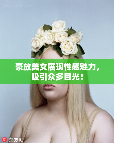 豪放美女展现性感魅力，吸引众多目光！