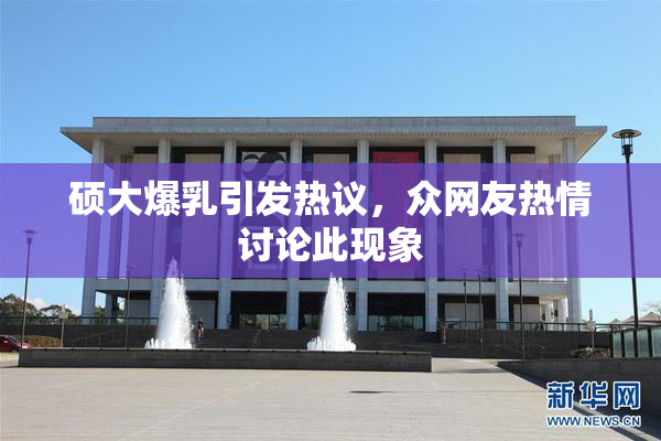 硕大爆乳引发热议，众网友热情讨论此现象