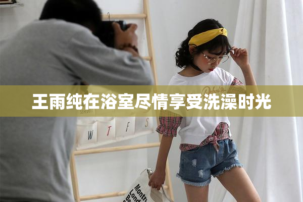 王雨纯在浴室尽情享受洗澡时光