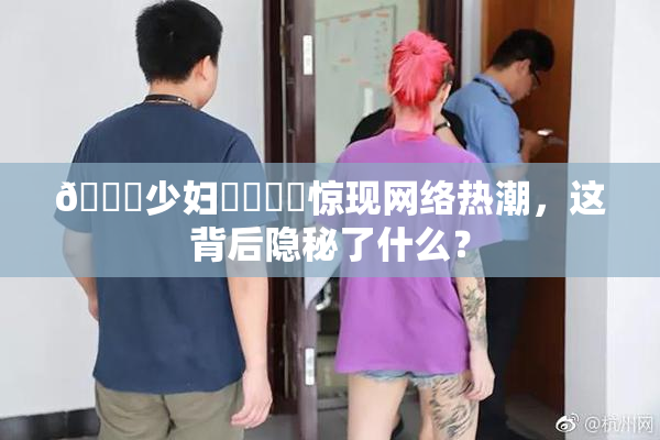 🔞少妇❌‌❌‌惊现网络热潮，这背后隐秘了什么？