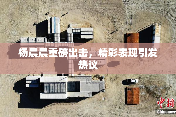 杨晨晨重磅出击，精彩表现引发热议