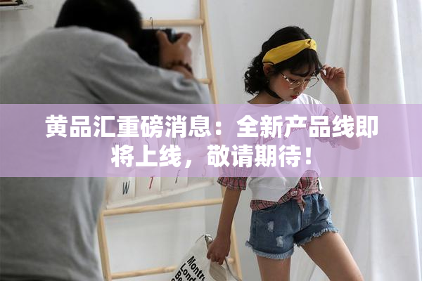 黄品汇重磅消息：全新产品线即将上线，敬请期待！