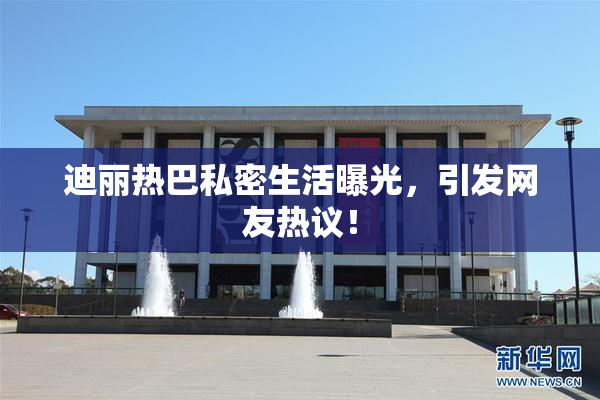 迪丽热巴私密生活曝光，引发网友热议！