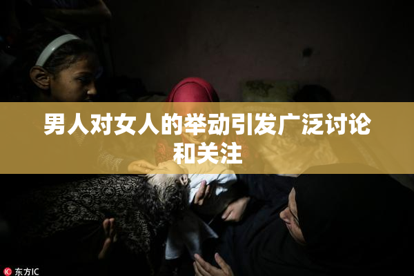 男人对女人的举动引发广泛讨论和关注