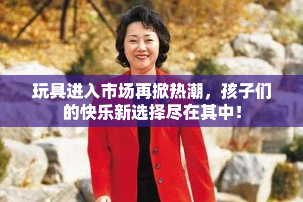 玩具进入市场再掀热潮，孩子们的快乐新选择尽在其中！