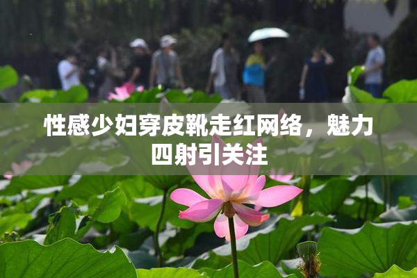 性感少妇穿皮靴走红网络，魅力四射引关注