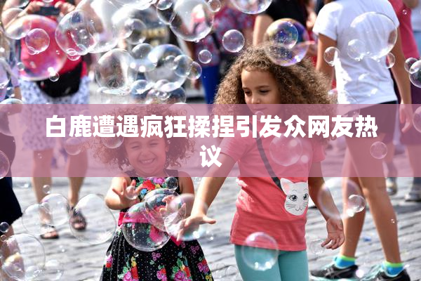 白鹿遭遇疯狂揉捏引发众网友热议