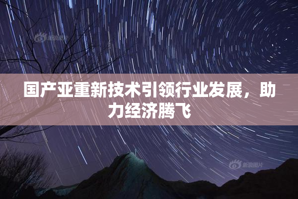 国产亚重新技术引领行业发展，助力经济腾飞