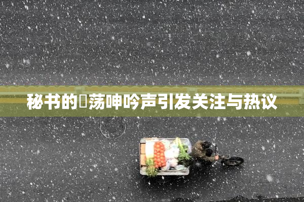 秘书的婬荡呻吟声引发关注与热议