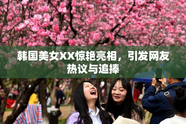 韩国美女XX惊艳亮相，引发网友热议与追捧