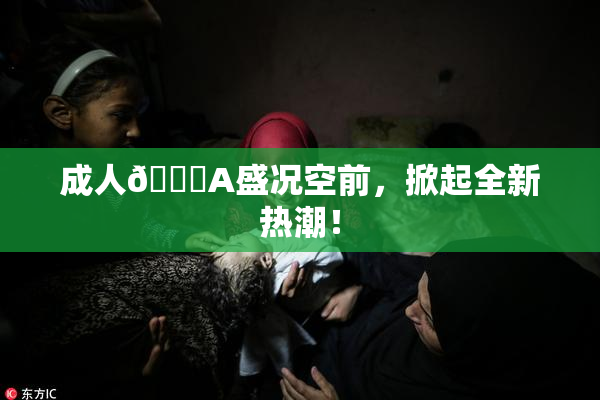 成人🔞A盛况空前，掀起全新热潮！