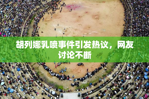 胡列娜乳喷事件引发热议，网友讨论不断