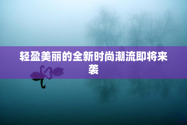 轻盈美丽的全新时尚潮流即将来袭