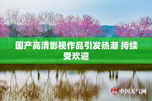 国产高清影视作品引发热潮 持续受欢迎