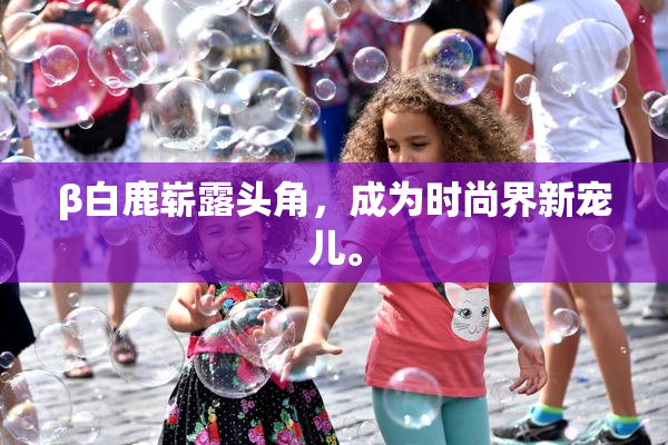 β白鹿崭露头角，成为时尚界新宠儿。