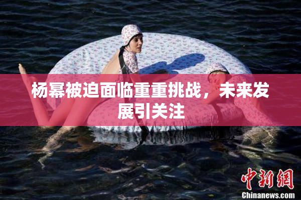 杨幂被迫面临重重挑战，未来发展引关注