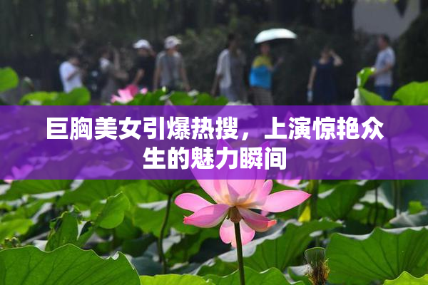 巨胸美女引爆热搜，上演惊艳众生的魅力瞬间
