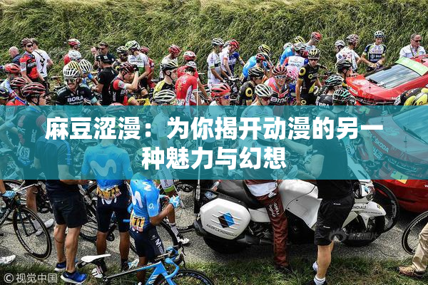 麻豆涩漫：为你揭开动漫的另一种魅力与幻想
