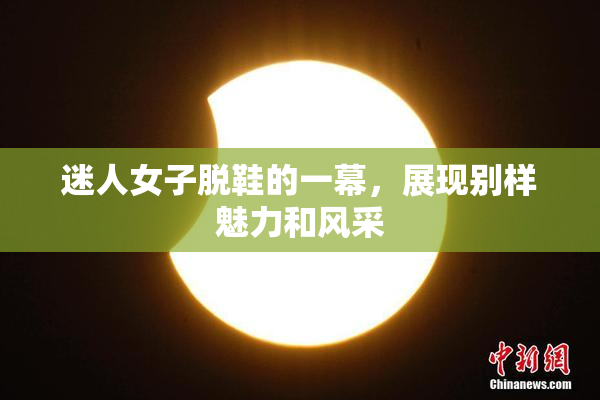 迷人女子脱鞋的一幕，展现别样魅力和风采
