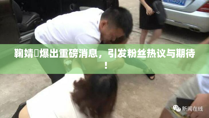 鞠婧祎爆出重磅消息，引发粉丝热议与期待！