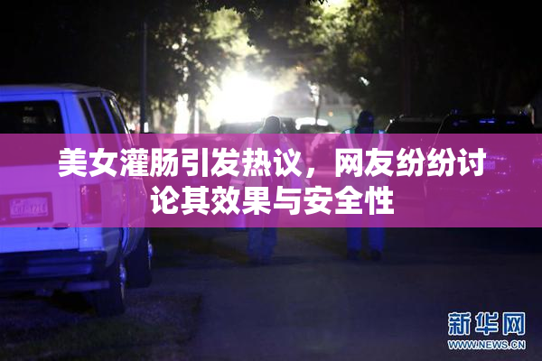 美女灌肠引发热议，网友纷纷讨论其效果与安全性