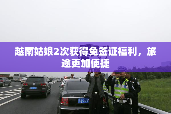 越南姑娘2次获得免签证福利，旅途更加便捷
